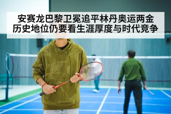 安赛龙巴黎卫冕追平林丹奥运两金 历史地位仍要看生涯厚度与时代竞争
